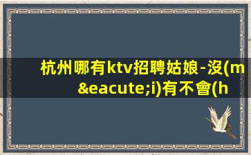 杭州哪有ktv招聘姑娘-沒(méi)有不會(huì)干的事-高檔場(chǎng)所招聘