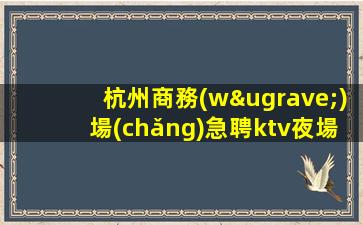 杭州商務(wù)場(chǎng)急聘ktv夜場(chǎng)模特-1500起高端KTV沒(méi)我們都啥