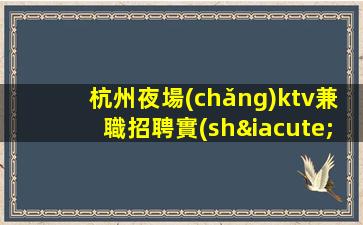 杭州夜場(chǎng)ktv兼職招聘實(shí)力暖心領(lǐng)隊(duì)