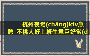 杭州夜場(chǎng)ktv急聘-不挑人好上班生意巨好當(dāng)天結(jié)不拖不欠