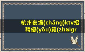杭州夜場(chǎng)ktv招聘優(yōu)質(zhì)模特-來就能搞