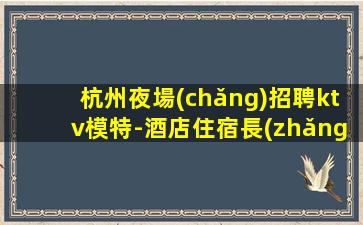 杭州夜場(chǎng)招聘ktv模特-酒店住宿長(zhǎng)期免費(fèi)