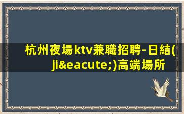 杭州夜場ktv兼職招聘-日結(jié)高端場所客戶都很有