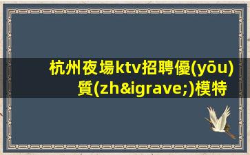杭州夜場ktv招聘優(yōu)質(zhì)模特-來就能搞