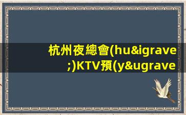 杭州夜總會(huì)KTV預(yù)訂，開啟品質(zhì)娛樂，邂逅夜晚快樂