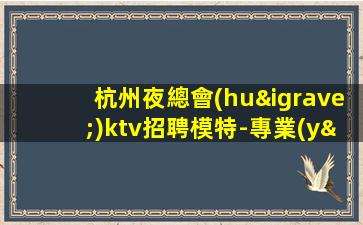 杭州夜總會(huì)ktv招聘模特-專業(yè)的團(tuán)隊(duì)