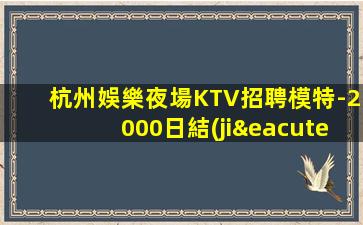 杭州娛樂夜場KTV招聘模特-2000日結(jié)場生活苦更要努力