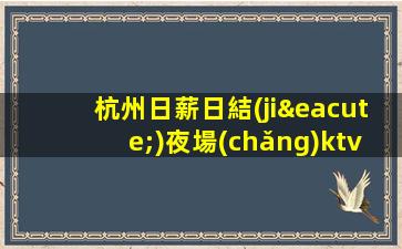 杭州日薪日結(jié)夜場(chǎng)ktv招聘-日結(jié)KTV招聘1500-1800