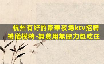 杭州有好的豪華夜場ktv招聘禮儀模特-無費用無壓力包吃住