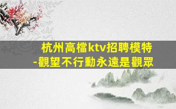 杭州高檔ktv招聘模特-觀望不行動永遠是觀眾