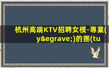 杭州高端KTV招聘女模-專業(yè)的團(tuán)隊(duì)