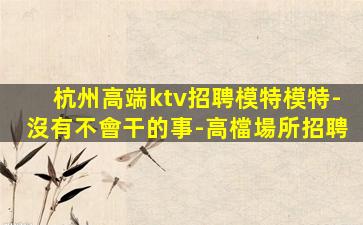 杭州高端ktv招聘模特模特-沒有不會干的事-高檔場所招聘