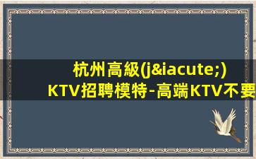杭州高級(jí)KTV招聘模特-高端KTV不要猶豫