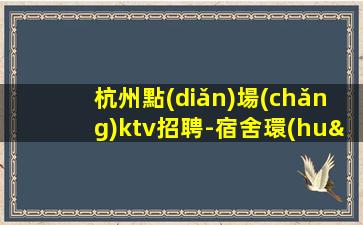 杭州點(diǎn)場(chǎng)ktv招聘-宿舍環(huán)境好