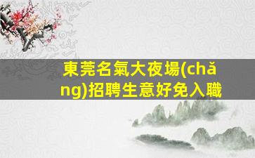 東莞名氣大夜場(chǎng)招聘生意好免入職