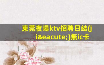 東莞夜場ktv招聘日結(jié)無ic卡