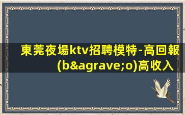 東莞夜場ktv招聘模特-高回報(bào)高收入急需新人