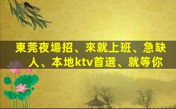 東莞夜場招、來就上班、急缺人、本地ktv首選、就等你