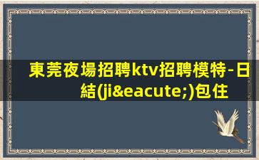 東莞夜場招聘ktv招聘模特-日結(jié)包住宿