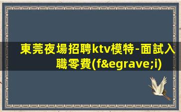 東莞夜場招聘ktv模特-面試入職零費(fèi)用安心上班賺