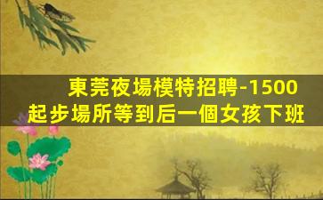 東莞夜場模特招聘-1500起步場所等到后一個女孩下班