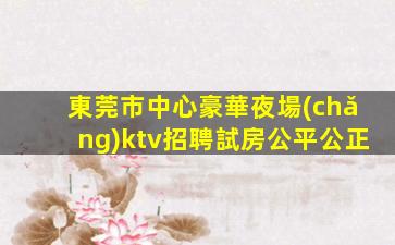 東莞市中心豪華夜場(chǎng)ktv招聘試房公平公正