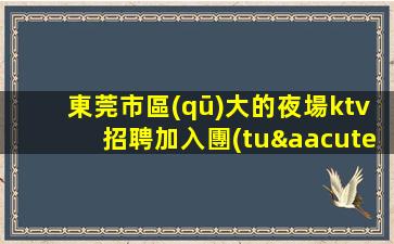 東莞市區(qū)大的夜場ktv招聘加入團(tuán)隊相信有你更精彩
