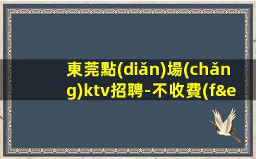 東莞點(diǎn)場(chǎng)ktv招聘-不收費(fèi)不亂收費(fèi)