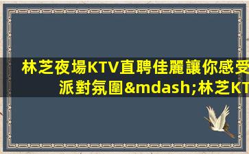 林芝夜場KTV直聘佳麗讓你感受派對氛圍—林芝KTV招聘夜場招聘你的未來可以期待