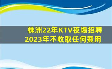 株洲22年KTV夜場招聘2023年不收取任何費用