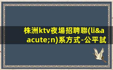 株洲ktv夜場招聘聯(lián)系方式-公平試房