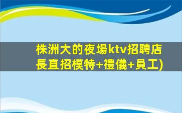 株洲大的夜場ktv招聘店長直招模特+禮儀+員工)
