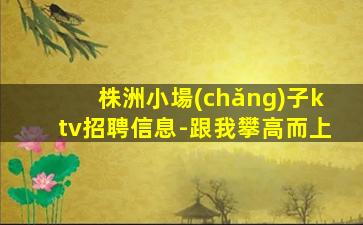 株洲小場(chǎng)子ktv招聘信息-跟我攀高而上
