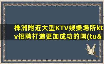 株洲附近大型KTV娛樂場所ktv招聘打造更加成功的團(tuán)隊(duì)