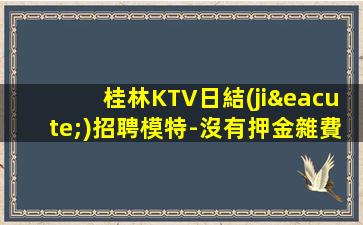 桂林KTV日結(jié)招聘模特-沒有押金雜費(fèi)