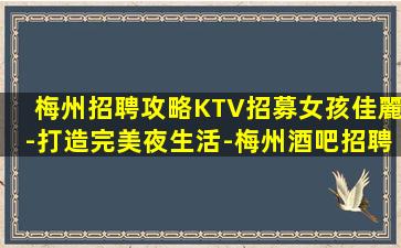 梅州招聘攻略KTV招募女孩佳麗-打造完美夜生活-梅州酒吧招聘夜店招聘開啟巨額獎金生活