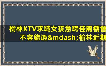 榆林KTV求職女孩急聘佳麗機會不容錯過—榆林近期KTV招聘僅此一家好上班