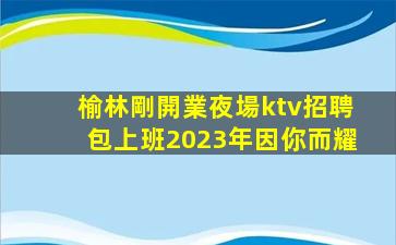 榆林剛開業夜場ktv招聘包上班2023年因你而耀