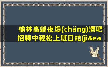 榆林高端夜場(chǎng)酒吧招聘中輕松上班日結(jié)