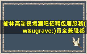 榆林高端夜場酒吧招聘包廂服務(wù)員全兼職都可