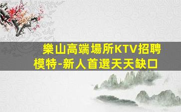 樂山高端場所KTV招聘模特-新人首選天天缺口