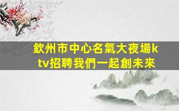 欽州市中心名氣大夜場ktv招聘我們一起創未來