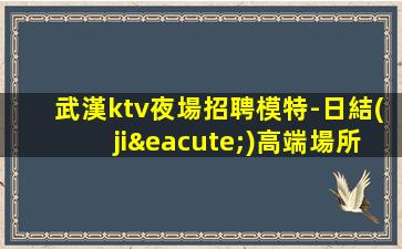 武漢ktv夜場招聘模特-日結(jié)高端場所客戶都很有