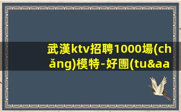 武漢ktv招聘1000場(chǎng)模特-好團(tuán)隊(duì)讓你努力值得
