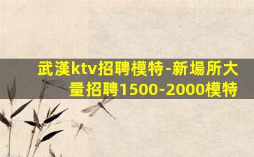 武漢ktv招聘模特-新場所大量招聘1500-2000模特