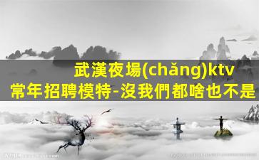 武漢夜場(chǎng)ktv常年招聘模特-沒我們都啥也不是