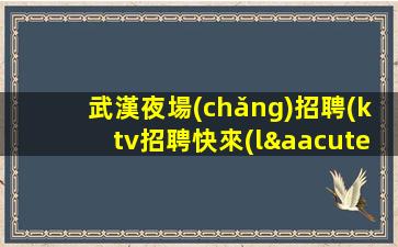 武漢夜場(chǎng)招聘(ktv招聘快來(lái)加入我們,一起創(chuàng)造無(wú)限可能)