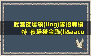 武漢夜場領(lǐng)隊招聘模特-夜場撈金聯(lián)系我祝你一臂之力