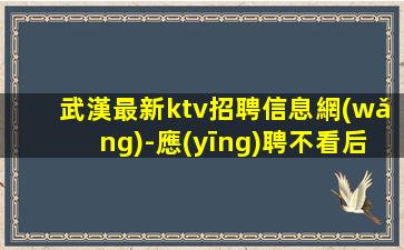 武漢最新ktv招聘信息網(wǎng)-應(yīng)聘不看后悔