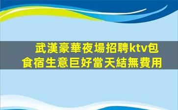 武漢豪華夜場招聘ktv包食宿生意巨好當天結無費用